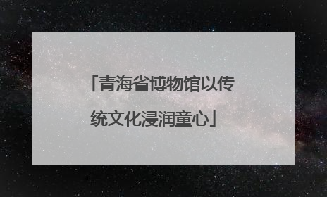 青海省博物馆以传统文化浸润童心