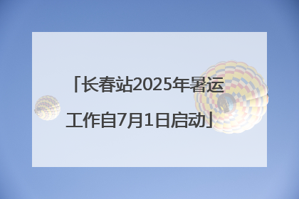 长春站2025年暑运工作自7月1日启动