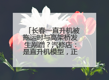 长春一直升机被拖运时与高架桥发生剐蹭？汽修店：是直升机模型，正在维修