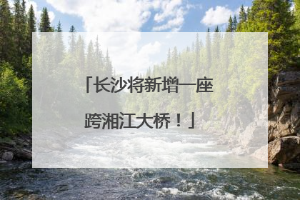长沙将新增一座跨湘江大桥！