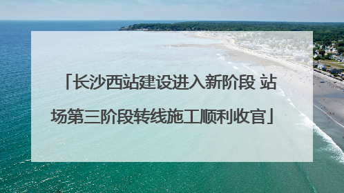 长沙西站建设进入新阶段 站场第三阶段转线施工顺利收官