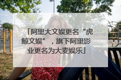 阿里大文娱更名“虎鲸文娱”，旗下阿里影业更名为大麦娱乐