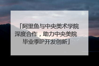 阿里鱼与中央美术学院深度合作，助力中央美院毕业季IP开发创新