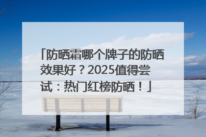 防晒霜哪个牌子的防晒效果好？2025值得尝试：热门红榜防晒！