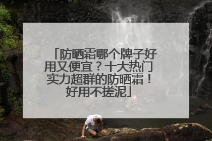 防晒霜哪个牌子好用又便宜？十大热门实力超群的防晒霜！好用不搓泥
