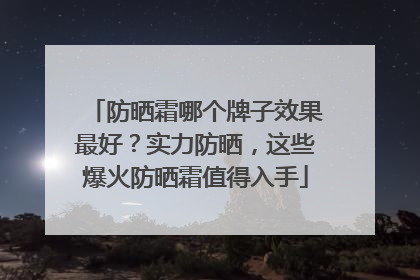 防晒霜哪个牌子效果最好？实力防晒，这些爆火防晒霜值得入手