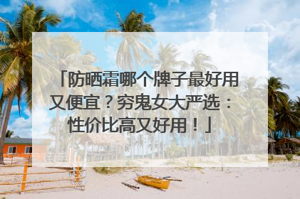 防晒霜哪个牌子最好用又便宜？穷鬼女大严选：性价比高又好用！