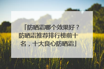 防晒霜哪个效果好？防晒霜推荐排行榜前十名，十大良心防晒霜