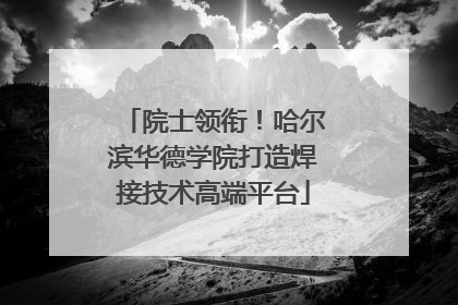院士领衔！哈尔滨华德学院打造焊接技术高端平台