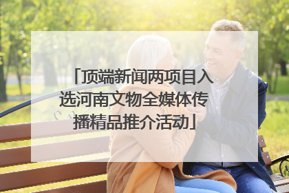 顶端新闻两项目入选河南文物全媒体传播精品推介活动
