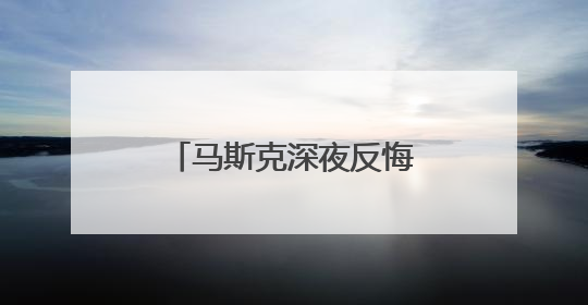 马斯克深夜反悔：不该对特朗普说那么过分的话