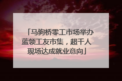 马驹桥零工市场举办蓝领工友市集，超千人现场达成就业意向