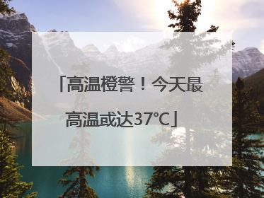 高温橙警！今天最高温或达37℃