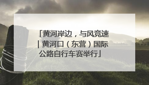 黄河岸边，与风竞速｜黄河口（东营）国际公路自行车赛举行