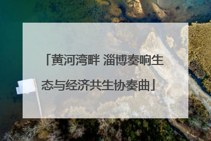 黄河湾畔 淄博奏响生态与经济共生协奏曲