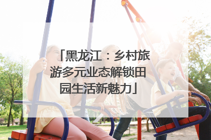 黑龙江：乡村旅游多元业态解锁田园生活新魅力