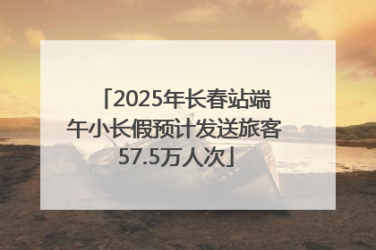 2025年长春站端午小长假预计发送旅客57.5万人次