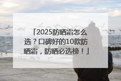 2025防晒霜怎么选？口碑好的10款防晒霜，防晒必选榜！