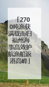 2700吨渔获满载而归 福州海事高效护航渔船返港高峰
