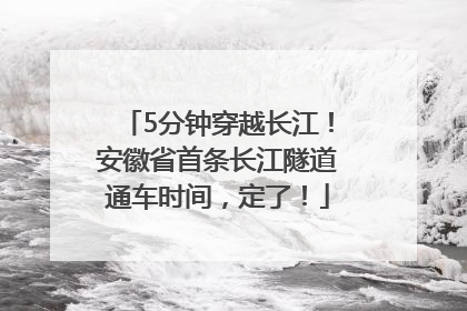 5分钟穿越长江！安徽省首条长江隧道通车时间，定了！