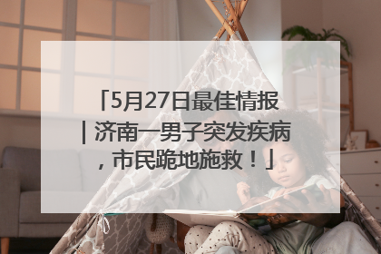 5月27日最佳情报｜济南一男子突发疾病，市民跪地施救！