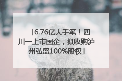 6.76亿大手笔！四川一上市国企，拟收购泸州弘盛100%股权