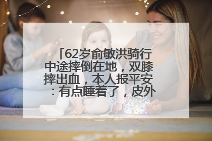 62岁俞敏洪骑行中途摔倒在地，双膝摔出血，本人报平安：有点睡着了，皮外伤，不用担心