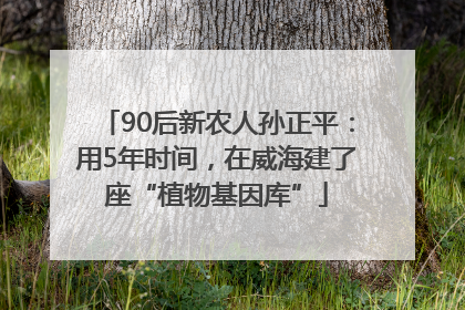 90后新农人孙正平：用5年时间，在威海建了座“植物基因库”